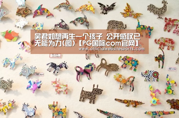 吴君如想再生一个孩子 公开感叹已无能为力(图)【PG国际com官网】(图1) PG国际