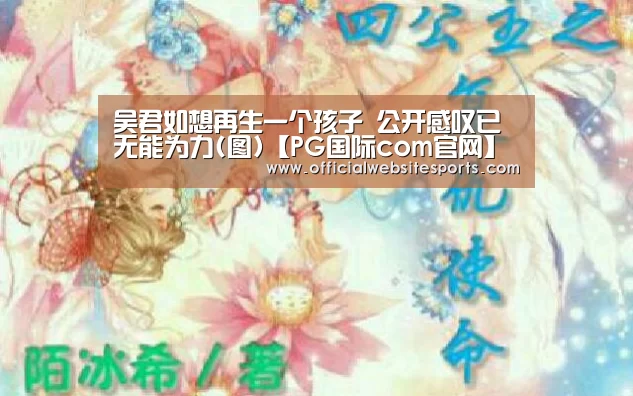 吴君如想再生一个孩子 公开感叹已无能为力(图)【PG国际com官网】(图3) PG国际com官网